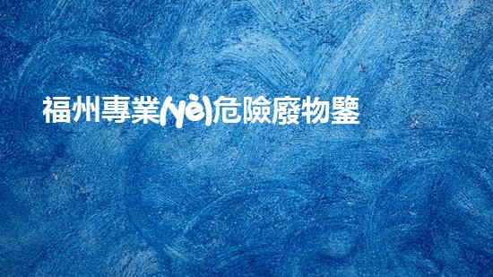 福州專業(yè)危險廢物鑒定機構：解密隱匿威脅，守護環(huán)境安全！